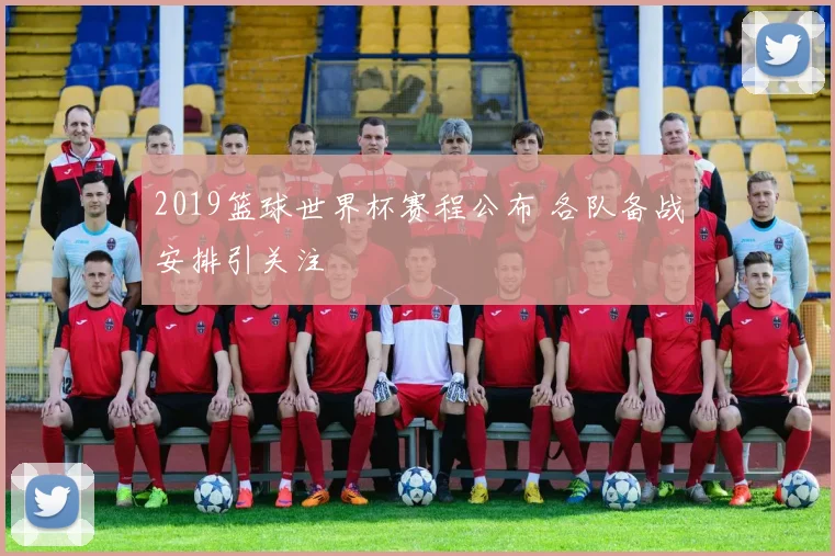 2019篮球世界杯赛程公布 各队备战安排引关注