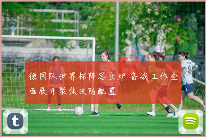 德国队世界杯阵容出炉 备战工作全面展开聚焦攻防配置
