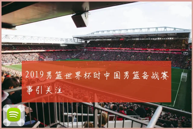 2019男篮世界杯时中国男篮备战赛事引关注