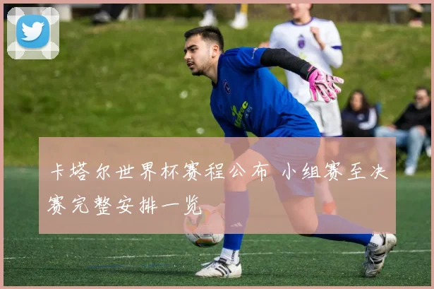 卡塔尔世界杯赛程公布 小组赛至决赛完整安排一览